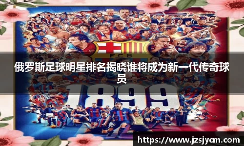 俄罗斯足球明星排名揭晓谁将成为新一代传奇球员